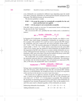 costs. Disbeneﬁts are considered in different ways depending upon the model
used. Most commonly, disbeneﬁts are subtracted from beneﬁts and placed in the
numerator. The different formats are discussed below.
The decision guideline is simple:
If B/C Ն 1.0, accept the project as economically acceptable for the esti-
mates and discount rate applied.
If B/C Ͻ 1.0, the project is not economically acceptable.
If the B/C value is exactly or very near 1.0, noneconomic factors will help make
the decision for the “best” alternative.
The conventional B/C ratio, probably the most widely used, is calculated as
follows:
B/C ‫؍‬ ‫؍‬ [9.2]
In Equation [9.2] disbeneﬁts are subtracted from beneﬁts, not added to costs.
The B/C value could change considerably if disbeneﬁts are regarded as costs.
For example, if the numbers 10, 8, and 8 are used to represent the PW of bene-
ﬁts, disbeneﬁts, and costs, respectively, the correct procedure results in B/C ϭ
(10 Ϫ 8)͞8 ϭ 0.25. The incorrect placement of disbeneﬁts in the denominator
results in B/C ϭ 10͞(8 ϩ 8) ϭ 0.625, which is more than twice the correct B/C
value of 0.25. Clearly, then, the method by which disbeneﬁts are handled affects
the magnitude of the B/C ratio. However, no matter whether disbeneﬁts are (cor-
rectly) subtracted from the numerator or (incorrectly) added to costs in the de-
nominator, a B/C ratio of less than 1.0 by the ﬁrst method will always yield a B/C
ratio less than 1.0 by the second method, and vice versa.
The modiﬁed B/C ratio includes maintenance and operation (M&O) costs in
the numerator and treats them in a manner similar to disbeneﬁts. The denomina-
tor includes only the initial investment. Once all amounts are expressed in PW,
AW, or FW terms, the modiﬁed B/C ratio is calculated as
Modiﬁed B/C ‫؍‬ [9.3]
Salvage value is included in the denominator as a negative cost. The modiﬁed B/C
ratio will obviously yield a different value than the conventional B/C method.
However, as with disbeneﬁts, the modiﬁed procedure can change the magnitude
of the ratio but not the decision to accept or reject the project.
The beneﬁt and cost difference measure of worth, which does not involve a
ratio, is based on the difference between the PW, AW, or FW of beneﬁts and
costs, that is, B Ϫ C. If (B Ϫ C) Ն 0, the project is acceptable. This method has
the advantage of eliminating the discrepancies noted above when disbeneﬁts are
regarded as costs, because B represents net beneﬁts. Thus, for the numbers 10, 8,
and 8 the same result is obtained regardless of how disbeneﬁts are treated.
Subtracting disbeneﬁts from beneﬁts: B Ϫ C ϭ (10 Ϫ 8) Ϫ 8 ϭ Ϫ6
Adding disbeneﬁts to costs: B Ϫ C ϭ 10 Ϫ (8 ϩ 8) ϭ Ϫ6
beneﬁts ؊ disbeneﬁts ؊ M&O costs
ᎏᎏᎏᎏ
initial investment
B ؊ D
ᎏ
C
beneﬁts ؊ disbeneﬁts
ᎏᎏᎏ
costs
320 CHAPTER 9 Beneﬁt/Cost Analysis and Public Sector Economics
MASTER ➀
bla18632_ch09.qxd 08/20/2004 5:44 PM Page 320
 