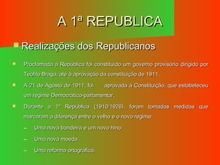 A 1ª REPUBLICAA 1ª REPUBLICA
 Realizações dos RepublicanosRealizações dos Republicanos
 Proclamada a República foi constituído um governo provisório dirigido porProclamada a República foi constituído um governo provisório dirigido por
Teófilo Braga, até à aprovação da constituição de 1911.Teófilo Braga, até à aprovação da constituição de 1911.
 A 21 de Agosto de 1911, foiA 21 de Agosto de 1911, foi aprovada a Constituição, que estabeleceuaprovada a Constituição, que estabeleceu
um regime Democrático-parlamentar.um regime Democrático-parlamentar.
 Durante a 1ª República (1910/1926), foram tomadas medidas queDurante a 1ª República (1910/1926), foram tomadas medidas que
marcaram a diferença entre o velho e o novo regime:marcaram a diferença entre o velho e o novo regime:
– Uma nova bandeira e um novo hino.Uma nova bandeira e um novo hino.
– Uma nova moedaUma nova moeda
– Uma reforma ortográfica.Uma reforma ortográfica.
 