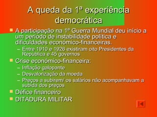 A queda da 1ª experiênciaA queda da 1ª experiência
democráticademocrática
 A participação na 1ª Guerra Mundial deu início aA participação na 1ª Guerra Mundial deu início a
um período de instabilidade política eum período de instabilidade política e
dificuldades económico-financeiras.dificuldades económico-financeiras.
– Entre 1910 e 1926 existiram oito Presidentes daEntre 1910 e 1926 existiram oito Presidentes da
República e 45 governosRepública e 45 governos
 Crise económico-financeira:Crise económico-financeira:
– Inflação galopanteInflação galopante
– Desvalorização da moedaDesvalorização da moeda
– Preços a subirem/ os salários não acompanhavam aPreços a subirem/ os salários não acompanhavam a
subida dos preçossubida dos preços
 Défice financeiroDéfice financeiro
 DITADURA MILITARDITADURA MILITAR
 