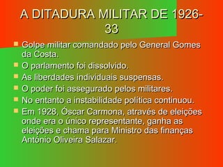 A DITADURA MILITAR DE 1926-A DITADURA MILITAR DE 1926-
3333
 Golpe militar comandado pelo General GomesGolpe militar comandado pelo General Gomes
da Costa.da Costa.
 O parlamento foi dissolvido.O parlamento foi dissolvido.
 As liberdades individuais suspensas.As liberdades individuais suspensas.
 O poder foi assegurado pelos militares.O poder foi assegurado pelos militares.
 No entanto a instabilidade política continuou.No entanto a instabilidade política continuou.
 Em 1928, Óscar Carmona, através de eleiçõesEm 1928, Óscar Carmona, através de eleições
onde era o único representante, ganha asonde era o único representante, ganha as
eleições e chama para Ministro das finançaseleições e chama para Ministro das finanças
António Oliveira Salazar.António Oliveira Salazar.
 
