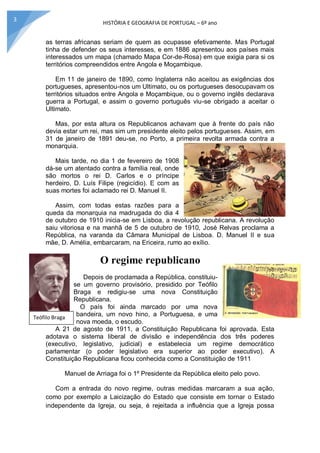 HISTÓRIA E GEOGRAFIA DE PORTUGAL – 6º ano
3
as terras africanas seriam de quem as ocupasse efetivamente. Mas Portugal
tinha de defender os seus interesses, e em 1886 apresentou aos países mais
interessados um mapa (chamado Mapa Cor-de-Rosa) em que exigia para si os
territórios compreendidos entre Angola e Moçambique.
Em 11 de janeiro de 1890, como Inglaterra não aceitou as exigências dos
portugueses, apresentou-nos um Ultimato, ou os portugueses desocupavam os
territórios situados entre Angola e Moçambique, ou o governo inglês declarava
guerra a Portugal, e assim o governo português viu-se obrigado a aceitar o
Ultimato.
Mas, por esta altura os Republicanos achavam que à frente do país não
devia estar um rei, mas sim um presidente eleito pelos portugueses. Assim, em
31 de janeiro de 1891 deu-se, no Porto, a primeira revolta armada contra a
monarquia.
Mais tarde, no dia 1 de fevereiro de 1908
dá-se um atentado contra a família real, onde
são mortos o rei D. Carlos e o príncipe
herdeiro, D. Luís Filipe (regicídio). E com as
suas mortes foi aclamado rei D. Manuel II.
Assim, com todas estas razões para a
queda da monarquia na madrugada do dia 4
de outubro de 1910 inicia-se em Lisboa, a revolução republicana. A revolução
saiu vitoriosa e na manhã de 5 de outubro de 1910, José Relvas proclama a
República, na varanda da Câmara Municipal de Lisboa. D. Manuel II e sua
mãe, D. Amélia, embarcaram, na Ericeira, rumo ao exílio.
O regime republicano
Depois de proclamada a República, constituiu-
se um governo provisório, presidido por Teófilo
Braga e redigiu-se uma nova Constituição
Republicana.
O país foi ainda marcado por uma nova
bandeira, um novo hino, a Portuguesa, e uma
nova moeda, o escudo.
A 21 de agosto de 1911, a Constituição Republicana foi aprovada. Esta
adotava o sistema liberal de divisão e independência dos três poderes
(executivo, legislativo, judicial) e estabelecia um regime democrático
parlamentar (o poder legislativo era superior ao poder executivo). A
Constituição Republicana ficou conhecida como a Constituição de 1911
Manuel de Arriaga foi o 1º Presidente da República eleito pelo povo.
Com a entrada do novo regime, outras medidas marcaram a sua ação,
como por exemplo a Laicização do Estado que consiste em tornar o Estado
independente da Igreja, ou seja, é rejeitada a influência que a Igreja possa
Teófilo Braga
 