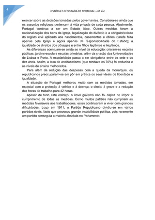 HISTÓRIA E GEOGRAFIA DE PORTUGAL – 6º ano
4
exercer sobre as decisões tomadas pelos governantes. Considera-se ainda que
os assuntos religiosos pertencem à vida privada de cada pessoa. Atualmente,
Portugal continua a ser um Estado laico. Outras medidas foram a
nacionalização dos bens da Igreja, legalização do divórcio e a obrigatoriedade
do registo civil aplicado aos nascimentos, casamentos e óbitos (tarefa feita
apenas pela Igreja e agora apenas da responsabilidade do Estado); a
igualdade de direitos dos cônjuges e entre filhos legítimos e ilegítimos.
As diferenças acentuam-se ainda ao nível da educação: criaram-se escolas
públicas, jardins-escola e escolas primárias, além da criação das Universidades
de Lisboa e Porto. A escolaridade passa a ser obrigatória entre os sete e os
dez anos. Assim, a taxa de analfabetismo (que rondava os 70%) foi reduzida e
os níveis de ensino melhorados.
Para além da redução das despesas com a queda da monarquia, os
republicanos preocuparam-se em pôr em prática os seus ideais de liberdade e
igualdade.
A situação de Portugal melhorou muito com as medidas tomadas, em
especial com a proteção à velhice e à doença, o direito à greve e a redução
das horas de trabalho para 42 horas.
Apesar de todo este esforço, o novo governo não foi capaz de impor o
cumprimento de todas as medidas. Como muitos patrões não cumpriam as
medidas favoráveis aos trabalhadores, estes continuaram a viver com grandes
dificuldades. Logo em 1911, o Partido Republicano dividiu-se em vários
partidos rivais, facto que provocou grande instabilidade política, pois raramente
um partido conseguia a maioria absoluta no Parlamento.
 