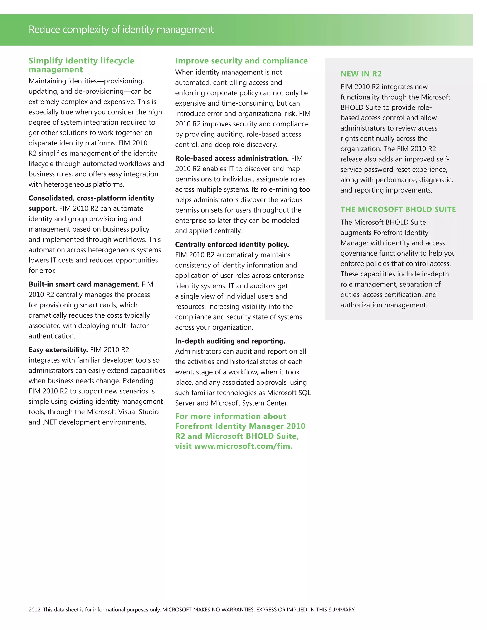 Simplify identity lifecycle
management
Maintaining identities—provisioning,
updating, and de-provisioning—can be
extremely complex and expensive. This is
especially true when you consider the high
degree of system integration required to
get other solutions to work together on
disparate identity platforms. FIM 2010
R2 simplifies management of the identity
lifecycle through automated workflows and
business rules, and offers easy integration
with heterogeneous platforms.
Consolidated, cross-platform identity
support. FIM 2010 R2 can automate
identity and group provisioning and
management based on business policy
and implemented through workflows. This
automation across heterogeneous systems
lowers IT costs and reduces opportunities
for error.
Built-in smart card management. FIM
2010 R2 centrally manages the process
for provisioning smart cards, which
dramatically reduces the costs typically
associated with deploying multi-factor
authentication.
Easy extensibility. FIM 2010 R2
integrates with familiar developer tools so
administrators can easily extend capabilities
when business needs change. Extending
FIM 2010 R2 to support new scenarios is
simple using existing identity management
tools, through the Microsoft Visual Studio
and .NET development environments.
Improve security and compliance
When identity management is not
automated, controlling access and
enforcing corporate policy can not only be
expensive and time-consuming, but can
introduce error and organizational risk. FIM
2010 R2 improves security and compliance
by providing auditing, role-based access
control, and deep role discovery.
Role-based access administration. FIM
2010 R2 enables IT to discover and map
permissions to individual, assignable roles
across multiple systems. Its role-mining tool
helps administrators discover the various
permission sets for users throughout the
enterprise so later they can be modeled
and applied centrally.
Centrally enforced identity policy.
FIM 2010 R2 automatically maintains
consistency of identity information and
application of user roles across enterprise
identity systems. IT and auditors get
a single view of individual users and
resources, increasing visibility into the
compliance and security state of systems
across your organization.
In-depth auditing and reporting.
Administrators can audit and report on all
the activities and historical states of each
event, stage of a workflow, when it took
place, and any associated approvals, using
such familiar technologies as Microsoft SQL
Server and Microsoft System Center.
For more information about
Forefront Identity Manager 2010
R2 and Microsoft BHOLD Suite,
visit www.microsoft.com/fim.
2012. This data sheet is for informational purposes only. MICROSOFT MAKES NO WARRANTIES, EXPRESS OR IMPLIED, IN THIS SUMMARY.
Reduce complexity of identity management
New in R2
FIM 2010 R2 integrates new
functionality through the Microsoft
BHOLD Suite to provide role-
based access control and allow
administrators to review access
rights continually across the
organization. The FIM 2010 R2
release also adds an improved self-
service password reset experience,
along with performance, diagnostic,
and reporting improvements.
The Microsoft BHOLD Suite
The Microsoft BHOLD Suite
augments Forefront Identity
Manager with identity and access
governance functionality to help you
enforce policies that control access.
These capabilities include in-depth
role management, separation of
duties, access certification, and
authorization management.
 