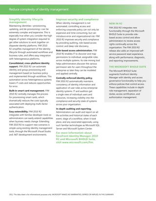 Simplify identity lifecycle
management
Maintaining identities—provisioning,
updating, and de-provisioning—can be
extremely complex and expensive. This is
especially true when you consider the high
degree of system integration required to
get other solutions to work together on
disparate identity platforms. FIM 2010
R2 simplifies management of the identity
lifecycle through automated workflows and
business rules, and offers easy integration
with heterogeneous platforms.
Consolidated, cross-platform identity
support. FIM 2010 R2 can automate
identity and group provisioning and
management based on business policy
and implemented through workflows. This
automation across heterogeneous systems
lowers IT costs and reduces opportunities
for error.
Built-in smart card management. FIM
2010 R2 centrally manages the process
for provisioning smart cards, which
dramatically reduces the costs typically
associated with deploying multi-factor
authentication.
Easy extensibility. FIM 2010 R2
integrates with familiar developer tools so
administrators can easily extend capabilities
when business needs change. Extending
FIM 2010 R2 to support new scenarios is
simple using existing identity management
tools, through the Microsoft Visual Studio
and .NET development environments.
Improve security and compliance
When identity management is not
automated, controlling access and
enforcing corporate policy can not only be
expensive and time-consuming, but can
introduce error and organizational risk. FIM
2010 R2 improves security and compliance
by providing auditing, role-based access
control, and deep role discovery.
Role-based access administration. FIM
2010 R2 enables IT to discover and map
permissions to individual, assignable roles
across multiple systems. Its role-mining tool
helps administrators discover the various
permission sets for users throughout the
enterprise so later they can be modeled
and applied centrally.
Centrally enforced identity policy.
FIM 2010 R2 automatically maintains
consistency of identity information and
application of user roles across enterprise
identity systems. IT and auditors get
a single view of individual users and
resources, increasing visibility into the
compliance and security state of systems
across your organization.
In-depth auditing and reporting.
Administrators can audit and report on all
the activities and historical states of each
event, stage of a workflow, when it took
place, and any associated approvals, using
such familiar technologies as Microsoft SQL
Server and Microsoft System Center.
For more information about
Forefront Identity Manager 2010
R2 and Microsoft BHOLD Suite,
visit www.microsoft.com/fim.
2012. This data sheet is for informational purposes only. MICROSOFT MAKES NO WARRANTIES, EXPRESS OR IMPLIED, IN THIS SUMMARY.
Reduce complexity of identity management
New in R2
FIM 2010 R2 integrates new
functionality through the Microsoft
BHOLD Suite to provide role-
based access control and allow
administrators to review access
rights continually across the
organization. The FIM 2010 R2
release also adds an improved self-
service password reset experience,
along with performance, diagnostic,
and reporting improvements.
The Microsoft BHOLD Suite
The Microsoft BHOLD Suite
augments Forefront Identity
Manager with identity and access
governance functionality to help you
enforce policies that control access.
These capabilities include in-depth
role management, separation of
duties, access certification, and
authorization management.
 