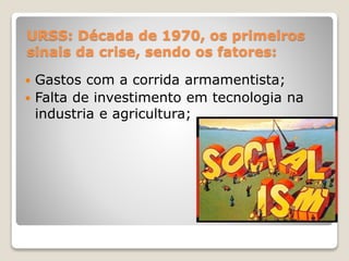 URSS: Década de 1970, os primeiros 
sinais da crise, sendo os fatores: 
 Gastos com a corrida armamentista; 
 Falta de investimento em tecnologia na 
industria e agricultura; 
 