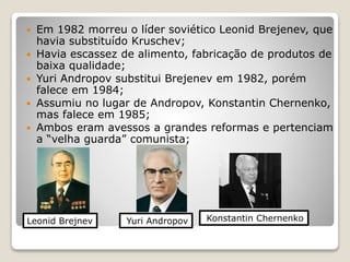  Em 1982 morreu o líder soviético Leonid Brejenev, que 
havia substituído Kruschev; 
 Havia escassez de alimento, fabricação de produtos de 
baixa qualidade; 
 Yuri Andropov substitui Brejenev em 1982, porém 
falece em 1984; 
 Assumiu no lugar de Andropov, Konstantin Chernenko, 
mas falece em 1985; 
 Ambos eram avessos a grandes reformas e pertenciam 
a “velha guarda” comunista; 
Leonid Brejnev Yuri Andropov Konstantin Chernenko 
 