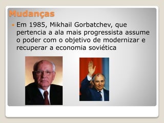 Mudanças 
 Em 1985, Mikhail Gorbatchev, que 
pertencia a ala mais progressista assume 
o poder com o objetivo de modernizar e 
recuperar a economia soviética 
 