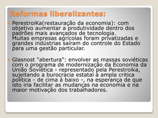 Reformas liberalizantes: 
 PerestroiKa(restauração da economia): com 
objetivo aumentar a produtividade dentro dos 
padrões mais avançados de tecnologia. 
Muitas empresas agrícolas foram privatizadas e 
grandes indústrias saíram do controle do Estado 
para uma gestão particular. 
 Glasnost "abertura": envolver as massas soviéticas 
com o programa de modernização da Economia da 
União Soviética - representado pela Perestroika, 
sujeitando a burocracia estatal à ampla critica 
política - de cima à baixo -, na esperança de que 
isto iria facilitar as mudanças na economia e na 
maior motivação dos trabalhadores. 
 
