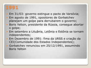 1991 
 Em 31/03: governo extingue o pacto de Varsóvia; 
 Em agosto de 1991, opositores de Gorbatchev 
planejam um golpe para derrubarem o governo; 
 Boris Yeltsin, presidente da Rússia, consegue abortar 
o golpe; 
 Em setembro a Lituânia, Letônia e Estônia se tornam 
independentes; 
 Em Dezembro de 1991: fima da URSS e criação da 
CEI(Comunidade dos Estados Independentes); 
 Gorbatchev renunciou em 25/12/1991, assumindo 
Boris Yeltsin 
 