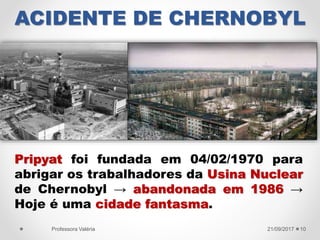 ACIDENTE DE CHERNOBYL
21/09/2017Professora Valéria 10
Pripyat foi fundada em 04/02/1970 para
abrigar os trabalhadores da Usina Nuclear
de Chernobyl → abandonada em 1986 →
Hoje é uma cidade fantasma.
 