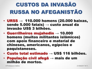CUSTOS DA INVASÃO
RUSSA NO AFEGANISTÃO
• URSS → 110.000 homens (20.000 baixas,
sendo 5.000 fatais) → custo anual da
invasão US$ 3 bilhões.
• Guerrilheiros mujahedin → 10.000
homens (muitos militantes islâmicos)
com apoio financeiro e material de
chineses, americanos, egípcios e
paquistaneses.
• Custo total estimado → US$ 116 bilhões.
• População civil afegã → mais de um
milhão de mortos.
21/09/2017Professora Valéria 11
 