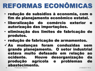 REFORMAS ECONÔMICAS
• redução de subsídios à economia, com o
fim do planejamento econômico estatal.
• liberalização do comércio exterior e
autorização das importações.
• eliminação dos limites de fabricação de
produtos.
• redução de fabricação de armamentos.
 As mudanças foram conduzidas sem
grande planejamento. O setor industrial
estava muito defasado em relação ao
ocidente. Houve desorganização da
produção agrícola e problemas de
abastecimento.
21/09/2017Professora Valéria 12
 
