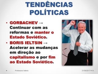 TENDÊNCIAS
POLÍTICAS
• GORBACHEV →
Continuar com as
reformas e manter o
Estado Soviético.
• BORIS IELTSIN →
Acelerar as mudanças
em direção ao
capitalismo e por fim
ao Estado Soviético.
21/09/2017Professora Valéria 14
 
