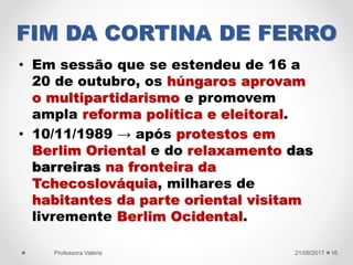 FIM DA CORTINA DE FERRO
• Em sessão que se estendeu de 16 a
20 de outubro, os húngaros aprovam
o multipartidarismo e promovem
ampla reforma política e eleitoral.
• 10/11/1989 → após protestos em
Berlim Oriental e do relaxamento das
barreiras na fronteira da
Tchecoslováquia, milhares de
habitantes da parte oriental visitam
livremente Berlim Ocidental.
21/09/2017Professora Valéria 16
 