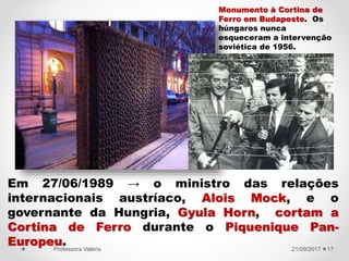 Em 27/06/1989 → o ministro das relações
internacionais austríaco, Alois Mock, e o
governante da Hungria, Gyula Horn, cortam a
Cortina de Ferro durante o Piquenique Pan-
Europeu. 21/09/2017Professora Valéria 17
Monumento à Cortina de
Ferro em Budapeste. Os
húngaros nunca
esqueceram a intervenção
soviética de 1956.
 
