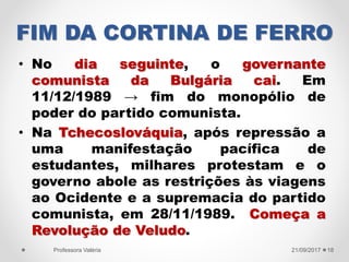 FIM DA CORTINA DE FERRO
• No dia seguinte, o governante
comunista da Bulgária cai. Em
11/12/1989 → fim do monopólio de
poder do partido comunista.
• Na Tchecoslováquia, após repressão a
uma manifestação pacífica de
estudantes, milhares protestam e o
governo abole as restrições às viagens
ao Ocidente e a supremacia do partido
comunista, em 28/11/1989. Começa a
Revolução de Veludo.
21/09/2017Professora Valéria 18
 