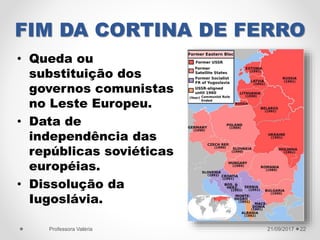 FIM DA CORTINA DE FERRO
• Queda ou
substituição dos
governos comunistas
no Leste Europeu.
• Data de
independência das
repúblicas soviéticas
européias.
• Dissolução da
Iugoslávia.
21/09/2017Professora Valéria 22
 