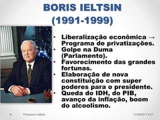 BORIS IELTSIN
(1991-1999)
21/09/2017Professora Valéria 27
• Liberalização econômica →
Programa de privatizações.
• Golpe na Duma
(Parlamento).
• Favorecimento das grandes
fortunas.
• Elaboração de nova
constituição com super
poderes para o presidente.
• Queda do IDH, do PIB,
avanço da inflação, boom
do alcoolismo.
 