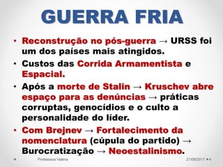 GUERRA FRIA
• Reconstrução no pós-guerra → URSS foi
um dos países mais atingidos.
• Custos das Corrida Armamentista e
Espacial.
• Após a morte de Stalin → Kruschev abre
espaço para as denúncias → práticas
corruptas, genocídios e o culto a
personalidade do líder.
• Com Brejnev → Fortalecimento da
nomenclatura (cúpula do partido) →
Burocratização → Neoestalinismo.
21/09/2017Professora Valéria 4
 