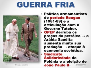 GUERRA FRIA
• Política armamentista
do período Reagan
(1981-89) e a
articulação com o
Governo Tatcher.
• OPEP derruba os
preços do petróleo → a
Arábia Saudita
aumenta muito sua
produção → ataque à
economia soviética.
• Sindicato
Solidariedade da
Polônia e a eleição de
João Paulo II. 21/09/2017Professora Valéria 7
 