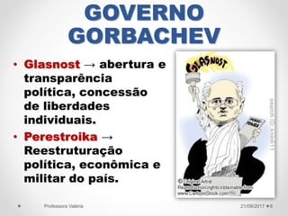 GOVERNO
GORBACHEV
• Glasnost → abertura e
transparência
política, concessão
de liberdades
individuais.
• Perestroika →
Reestruturação
política, econômica e
militar do país.
21/09/2017Professora Valéria 8
 