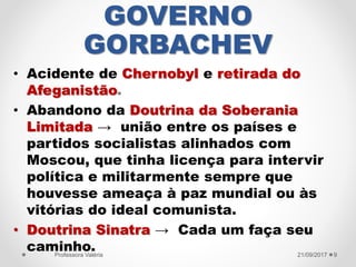 GOVERNO
GORBACHEV
• Acidente de Chernobyl e retirada do
Afeganistão.
• Abandono da Doutrina da Soberania
Limitada → união entre os países e
partidos socialistas alinhados com
Moscou, que tinha licença para intervir
política e militarmente sempre que
houvesse ameaça à paz mundial ou às
vitórias do ideal comunista.
• Doutrina Sinatra → Cada um faça seu
caminho. 21/09/2017Professora Valéria 9
 