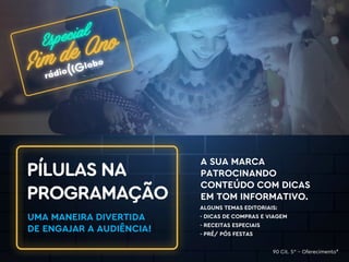 ALGUNS TEMAS EDITORIAIS:
- DICAS DE COMPRAS E VIAGEM
- RECEITAS ESPECIAIS
- PRÉ/ PÓS FESTAS
A SUA MARCA
PATROCINANDO
CONTEÚDO COM DICAS
EM TOM INFORMATIVO.
PÍLULAS NA
PROGRAMAÇÃO
UMA MANEIRA DIVERTIDA
DE ENGAJAR A AUDIÊNCIA!
90 Cit. 5” – Oferecimento*
 