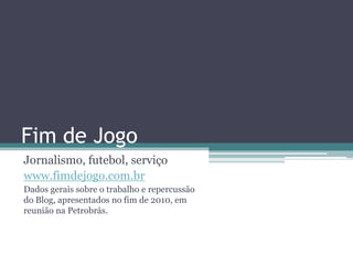 Fim de Jogo
Jornalismo, futebol, serviço
www.fimdejogo.com.br
Dados gerais sobre o trabalho e repercussão
do Blog, apresentados no fim de 2010, em
reunião na Petrobrás.
 