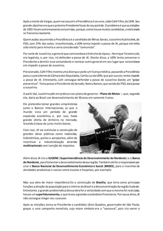 Apósamorte de Vargas,quemvai assumiraPresidência é seuvice,JoãoCafé Filho,daUDN.Seu
grande objetivoeraqueopróximoPresidentefosse doseupartido.Oproblemaé queaseleições
de 1955 foramextremamenteconcorridas,porque,comohouvemuitoscandidatos,oeleitorado
se fracionou bastante.
Quemacaba assumindoa Presidênciaé o candidatode Minas Gerais,JuscielinoKubitschek,do
PSD, com 37% dos votos. Inconformada, a UDN tenta impedir a posse de JK, porque ele tinha
sido eleito pela minoria e seria considerado “comunista”.
Por sorte de Juscelino,ogeneral que comnandavaoExércitoda época, Henrique TeixeiraLott,
era legalista, e, por isso, irá defender a posse de JK. Diante disso, a UDN tenta convencer o
Presidente a demitir esse comandante e nomear outro general em seu lugar que concordasse
em impedir a posse de Juscelino.
Pressionado,Café Filhoinventaumadoençae pede umlicençamédica,passandoaPresidência
paraa opresidentedaCâmaradosDeputados,CarlosLuzdaUDN,que porsuavez,tentaimpedir
a posse de JK. Entretanto, Lott consegue defender a posse de Juscelino dando um “golpe
preventivo”.Tomaposse oPresidente doSenado,NereuRamos,que sendodo PSD,daráposse
a Juscelino.
A partirdaí, Juscelinopõe empráticaoseuplanode governo –Plano de Metas –, que,segundo
ele, daria ao Brasil um desenvolvimento de 50 anos em somente 5 anos.
Ele pretendia tomar grandes empréstimos
junto a Bancos Internacionais, já que o
mundo vivia um período de grande
expansão econômica e, por isso, havia
grande oferta de dinheiro no mercado,
levando à taxas de juros muito baixas.
Com isso, JK vai estimular a construção de
grandes obras públicas como rodovidas,
hidrelétricas, portos e aeroportos, além de
incentivar a industrialização atraindo
multinacionais com isenção de impostos.
Além disso JK cria a SUDENE (Superintendência do Desenvolvimento do Nordeste) e o Banco
do Nordeste,parafomentarodesenvolvimentodessaregião.Tambémelefoi oresponsável por
criar o Banco Nacional de Desenvoltimento Econômico e Social (BNDES), para o incentivo de
atividades produtivas e sociais como escolas e hospitais, por exemplo.
Mas sua obra de maior importância foi a construção de Brasília, que teria como principais
funçõesaatração da populaçãoparaointeriordoBrasil e adesconcentraçãodaregiãoSudeste.
Entretanto, a grande problemáticadessaobrafoi a velocidade comque a mesmafoi realizada;
houve umsuperfaturamento,o que levouagrandesescândalosfinanceiros.Porcausa disso,JK
não consegue eleger seu sucessor.
Após as eleições, torna-se Presidente o candidato Jânio Quadros, governador de São Paulo,
graças a uma campanha moralista, cujo maior símbolo era a “vassoura”, pois iria varrer a
 