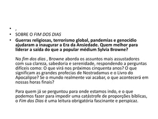 • ,
• SOBRE O FIM DOS DIAS
• Guerras religiosas, terrorismo global, pandemias e genocídio
ajudaram a inaugurar a Era da Ansiedade. Quem melhor para
liderar a saída do que a popular médium Sylvia Browne?
No fim dos dias , Browne aborda os assuntos mais assustadores
com sua clareza, sabedoria e serenidade, respondendo a perguntas
difíceis como: O que virá nos próximos cinquenta anos? O que
significam as grandes profecias de Nostradamus e o Livro do
Apocalipse? Se o mundo realmente vai acabar, o que acontecerá em
nossas horas finais?
Para quem já se perguntou para onde estamos indo, e o que
podemos fazer para impedir uma catástrofe de proporções bíblicas,
o Fim dos Dias é uma leitura obrigatória fascinante e perspicaz.
 
