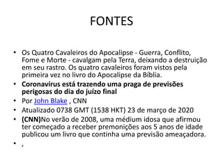 FONTES
• Os Quatro Cavaleiros do Apocalipse - Guerra, Conflito,
Fome e Morte - cavalgam pela Terra, deixando a destruição
em seu rastro. Os quatro cavaleiros foram vistos pela
primeira vez no livro do Apocalipse da Bíblia.
• Coronavírus está trazendo uma praga de previsões
perigosas do dia do juízo final
• Por John Blake , CNN
• Atualizado 0738 GMT (1538 HKT) 23 de março de 2020
• (CNN)No verão de 2008, uma médium idosa que afirmou
ter começado a receber premonições aos 5 anos de idade
publicou um livro que continha uma previsão ameaçadora.
• ,
 
