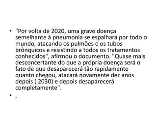 • "Por volta de 2020, uma grave doença
semelhante à pneumonia se espalhará por todo o
mundo, atacando os pulmões e os tubos
brônquicos e resistindo a todos os tratamentos
conhecidos", afirmou o documento. "Quase mais
desconcertante do que a própria doença será o
fato de que desaparecerá tão rapidamente
quanto chegou, atacará novamente dez anos
depois ( 2030) e depois desaparecerá
completamente".
• ,
 