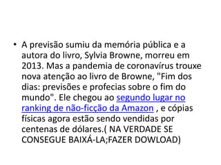 • A previsão sumiu da memória pública e a
autora do livro, Sylvia Browne, morreu em
2013. Mas a pandemia de coronavírus trouxe
nova atenção ao livro de Browne, "Fim dos
dias: previsões e profecias sobre o fim do
mundo". Ele chegou ao segundo lugar no
ranking de não-ficção da Amazon , e cópias
físicas agora estão sendo vendidas por
centenas de dólares.( NA VERDADE SE
CONSEGUE BAIXÁ-LA;FAZER DOWLOAD)
 