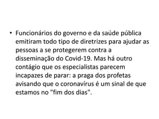 • Funcionários do governo e da saúde pública
emitiram todo tipo de diretrizes para ajudar as
pessoas a se protegerem contra a
disseminação do Covid-19. Mas há outro
contágio que os especialistas parecem
incapazes de parar: a praga dos profetas
avisando que o coronavírus é um sinal de que
estamos no "fim dos dias".
 
