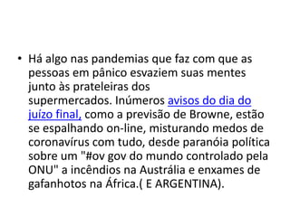 • Há algo nas pandemias que faz com que as
pessoas em pânico esvaziem suas mentes
junto às prateleiras dos
supermercados. Inúmeros avisos do dia do
juízo final, como a previsão de Browne, estão
se espalhando on-line, misturando medos de
coronavírus com tudo, desde paranóia política
sobre um "#ov gov do mundo controlado pela
ONU" a incêndios na Austrália e enxames de
gafanhotos na África.( E ARGENTINA).
 