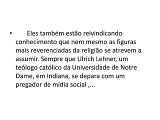 • Eles também estão reivindicando
conhecimento que nem mesmo as figuras
mais reverenciadas da religião se atrevem a
assumir. Sempre que Ulrich Lehner, um
teólogo católico da Universidade de Notre
Dame, em Indiana, se depara com um
pregador de mídia social ,...
 
