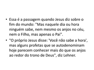 • Essa é a passagem quando Jesus diz sobre o
fim do mundo: "Mas naquele dia ou hora
ninguém sabe, nem mesmo os anjos no céu,
nem o Filho, mas apenas o Pai".
• "O próprio Jesus disse: 'Você não sabe a hora',
mas alguns profetas que se autodenominam
hoje parecem conhecer mais do que os anjos
ao redor do trono de Deus", diz Lehner.
 