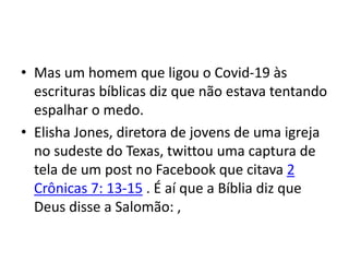 • Mas um homem que ligou o Covid-19 às
escrituras bíblicas diz que não estava tentando
espalhar o medo.
• Elisha Jones, diretora de jovens de uma igreja
no sudeste do Texas, twittou uma captura de
tela de um post no Facebook que citava 2
Crônicas 7: 13-15 . É aí que a Bíblia diz que
Deus disse a Salomão: ,
 