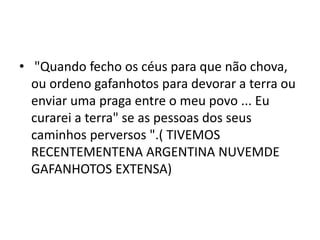 • "Quando fecho os céus para que não chova,
ou ordeno gafanhotos para devorar a terra ou
enviar uma praga entre o meu povo ... Eu
curarei a terra" se as pessoas dos seus
caminhos perversos ".( TIVEMOS
RECENTEMENTENA ARGENTINA NUVEMDE
GAFANHOTOS EXTENSA)
 