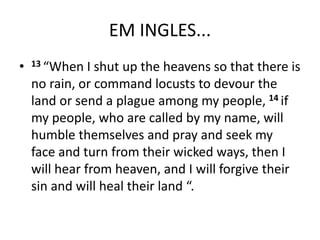 EM INGLES...
• 13 “When I shut up the heavens so that there is
no rain, or command locusts to devour the
land or send a plague among my people, 14 if
my people, who are called by my name, will
humble themselves and pray and seek my
face and turn from their wicked ways, then I
will hear from heaven, and I will forgive their
sin and will heal their land “.
 