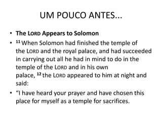 UM POUCO ANTES...
• The LORD Appears to Solomon
• 11 When Solomon had finished the temple of
the LORD and the royal palace, and had succeeded
in carrying out all he had in mind to do in the
temple of the LORD and in his own
palace, 12 the LORD appeared to him at night and
said:
• “I have heard your prayer and have chosen this
place for myself as a temple for sacrifices.
 