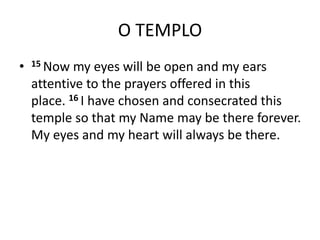 O TEMPLO
• 15 Now my eyes will be open and my ears
attentive to the prayers offered in this
place. 16 I have chosen and consecrated this
temple so that my Name may be there forever.
My eyes and my heart will always be there.
 