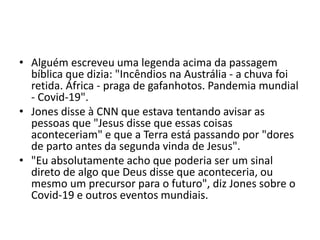 • Alguém escreveu uma legenda acima da passagem
bíblica que dizia: "Incêndios na Austrália - a chuva foi
retida. África - praga de gafanhotos. Pandemia mundial
- Covid-19".
• Jones disse à CNN que estava tentando avisar as
pessoas que "Jesus disse que essas coisas
aconteceriam" e que a Terra está passando por "dores
de parto antes da segunda vinda de Jesus".
• "Eu absolutamente acho que poderia ser um sinal
direto de algo que Deus disse que aconteceria, ou
mesmo um precursor para o futuro", diz Jones sobre o
Covid-19 e outros eventos mundiais.
 