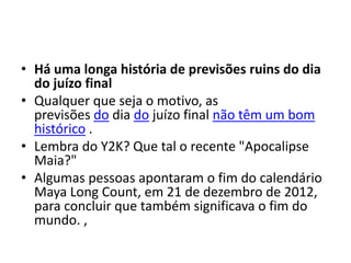 • Há uma longa história de previsões ruins do dia
do juízo final
• Qualquer que seja o motivo, as
previsões do dia do juízo final não têm um bom
histórico .
• Lembra do Y2K? Que tal o recente "Apocalipse
Maia?"
• Algumas pessoas apontaram o fim do calendário
Maya Long Count, em 21 de dezembro de 2012,
para concluir que também significava o fim do
mundo. ,
 