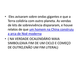 • Eles avisaram sobre ondas gigantes e que a
Terra colidiria com outro planeta. As vendas
de kits de sobrevivência dispararam, e houve
relatos de que um homem na China construiu
a arca de Noé moderna
• ( NA VERDADE OCALENDÁRIO MAIA
SIMBOLIZAVA FIM DE UM CICLO E COMEÇO
DE OUTRO,ENÃO UM FIM LITERAL)
 