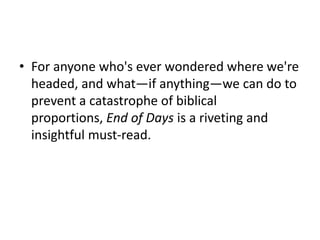 • For anyone who's ever wondered where we're
headed, and what—if anything—we can do to
prevent a catastrophe of biblical
proportions, End of Days is a riveting and
insightful must-read.
 
