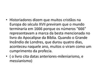 • Historiadores dizem que muitos cristãos na
Europa do século XVII previram que o mundo
terminaria em 1666 porque os números "666"
representavam a marca da besta mencionada no
livro do Apocalipse da Bíblia. Quando o Grande
Incêndio de Londres, que durou quatro dias,
aconteceu naquele ano, muitos o viram como um
cumprimento da profecia.
• ( o livro cita datas anteriores-mileniarismo, e
messianismo)
 