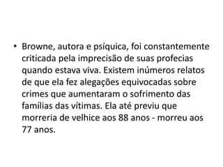 • Browne, autora e psíquica, foi constantemente
criticada pela imprecisão de suas profecias
quando estava viva. Existem inúmeros relatos
de que ela fez alegações equivocadas sobre
crimes que aumentaram o sofrimento das
famílias das vítimas. Ela até previu que
morreria de velhice aos 88 anos - morreu aos
77 anos.
 