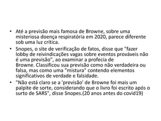 • Até a previsão mais famosa de Browne, sobre uma
misteriosa doença respiratória em 2020, parece diferente
sob uma luz crítica.
• Snopes, o site de verificação de fatos, disse que "fazer
lobby de reivindicações vagas sobre eventos prováveis ​​não
é uma previsão", ao examinar a profecia de
Browne. Classificou sua previsão como não verdadeira ou
falsa, mas como uma "mistura" contendo elementos
significativos de verdade e falsidade.
• "Não está claro se a 'previsão' de Browne foi mais um
palpite de sorte, considerando que o livro foi escrito após o
surto de SARS", disse Snopes.(20 anos antes do covid19)
 