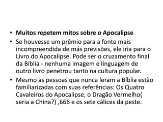 • Muitos repetem mitos sobre o Apocalipse
• Se houvesse um prêmio para a fonte mais
incompreendida de más previsões, ele iria para o
Livro do Apocalipse. Pode ser o cruzamento final
da Bíblia - nenhuma imagem e linguagem de
outro livro penetrou tanto na cultura popular.
• Mesmo as pessoas que nunca leram a Bíblia estão
familiarizadas com suas referências: Os Quatro
Cavaleiros do Apocalipse, o Dragão Vermelho(
seria a China?) ,666 e os sete cálices da peste.
 